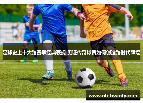 足球史上十大跨赛季经典表现 见证传奇球员如何创造跨时代辉煌