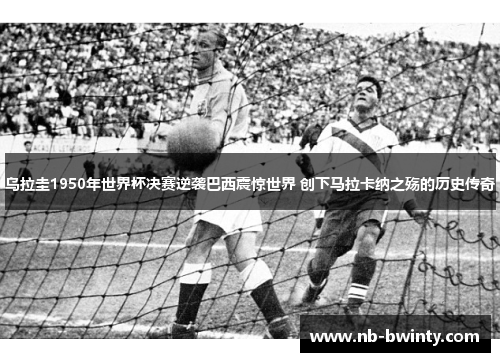乌拉圭1950年世界杯决赛逆袭巴西震惊世界 创下马拉卡纳之殇的历史传奇
