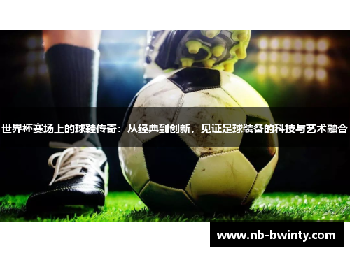 世界杯赛场上的球鞋传奇：从经典到创新，见证足球装备的科技与艺术融合