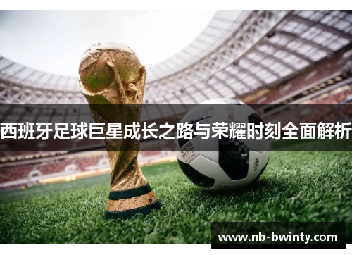 西班牙足球巨星成长之路与荣耀时刻全面解析
