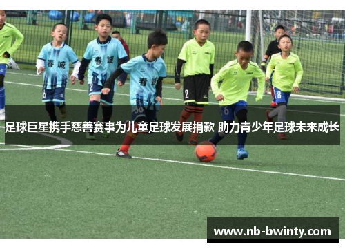 足球巨星携手慈善赛事为儿童足球发展捐款 助力青少年足球未来成长