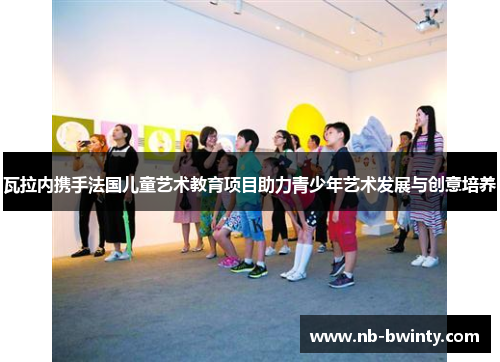 瓦拉内携手法国儿童艺术教育项目助力青少年艺术发展与创意培养