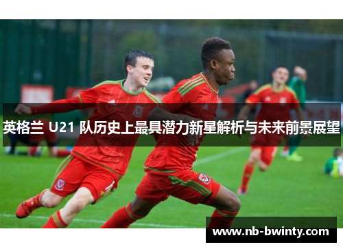 英格兰 U21 队历史上最具潜力新星解析与未来前景展望