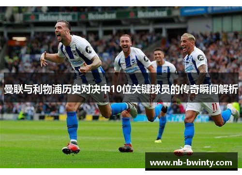 曼联与利物浦历史对决中10位关键球员的传奇瞬间解析