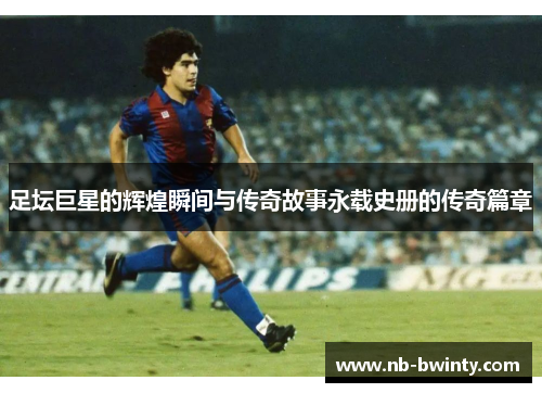 足坛巨星的辉煌瞬间与传奇故事永载史册的传奇篇章