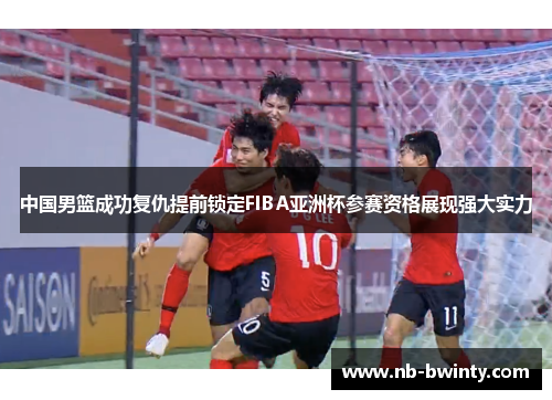 中国男篮成功复仇提前锁定FIBA亚洲杯参赛资格展现强大实力
