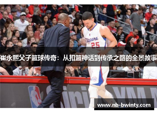 崔永熙父子篮球传奇：从扣篮神话到传承之路的全景故事