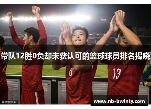 带队12胜0负却未获认可的篮球球员排名揭晓