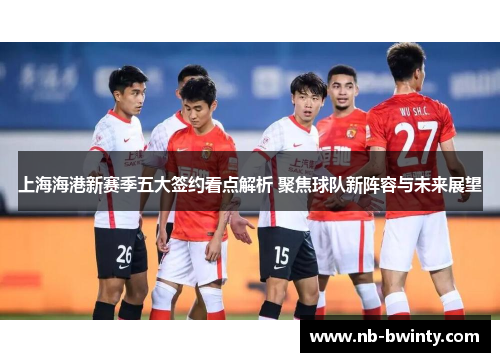 上海海港新赛季五大签约看点解析 聚焦球队新阵容与未来展望