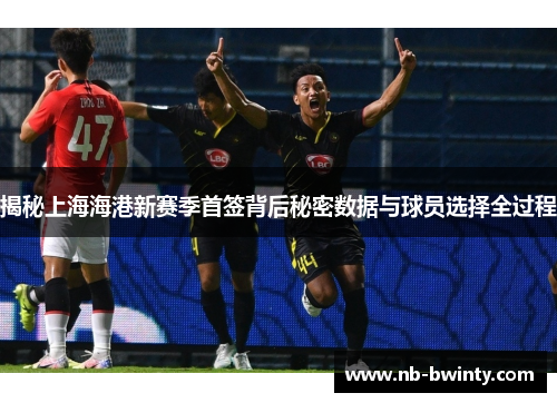 揭秘上海海港新赛季首签背后秘密数据与球员选择全过程