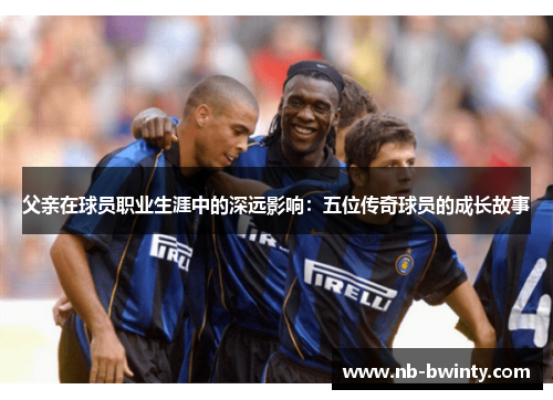 父亲在球员职业生涯中的深远影响：五位传奇球员的成长故事
