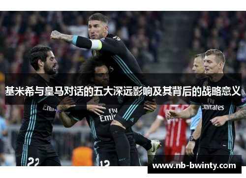 基米希与皇马对话的五大深远影响及其背后的战略意义