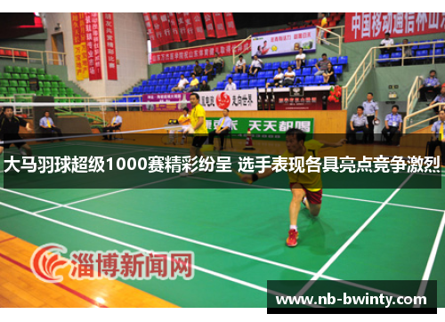 大马羽球超级1000赛精彩纷呈 选手表现各具亮点竞争激烈
