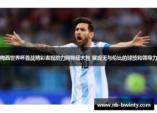 梅西世界杯首战精彩表现助力阿根廷大胜 展现无与伦比的球技和领导力