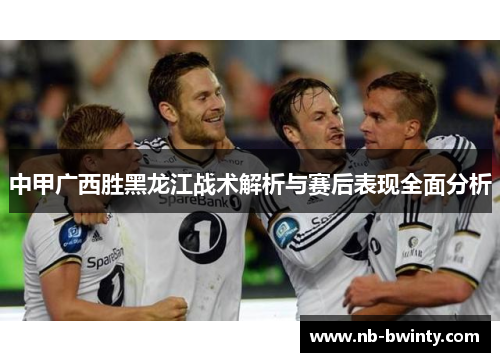 中甲广西胜黑龙江战术解析与赛后表现全面分析