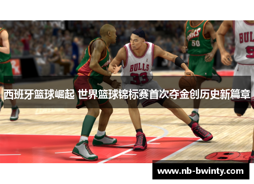 西班牙篮球崛起 世界篮球锦标赛首次夺金创历史新篇章